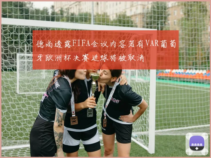 德尚透露FIFA会议内容若有VAR葡萄牙欧洲杯决赛进球将被取消